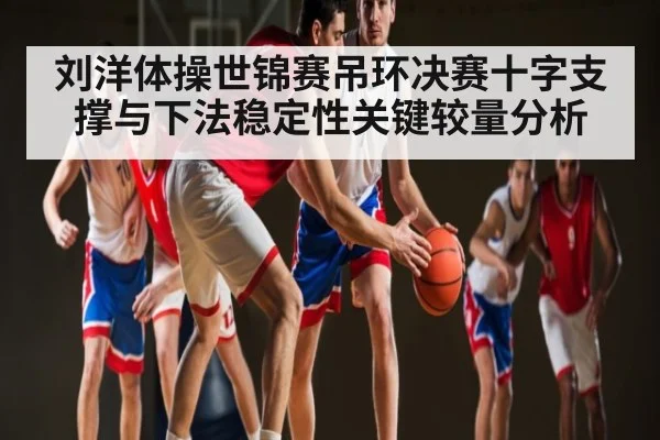 刘洋体操世锦赛吊环决赛十字支撑与下法稳定性关键较量分析